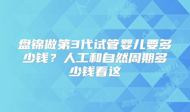 盘锦做第3代试管婴儿要多少钱?人工和自然周期多少钱看这