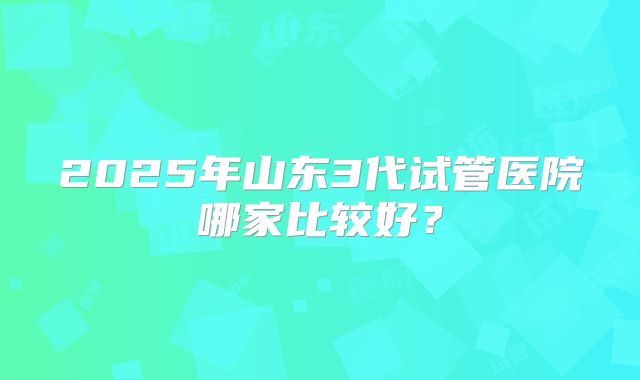 2025年山东3代试管医院哪家比较好？