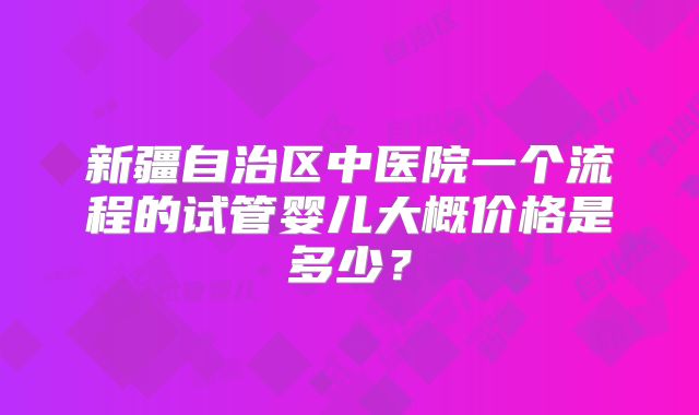 新疆自治区中医院一个流程的试管婴儿大概价格是多少？