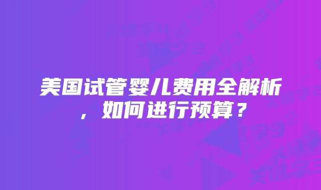 美国试管婴儿费用全解析,如何进行预算?