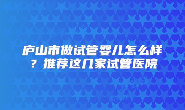 庐山市做试管婴儿怎么样？推荐这几家试管医院