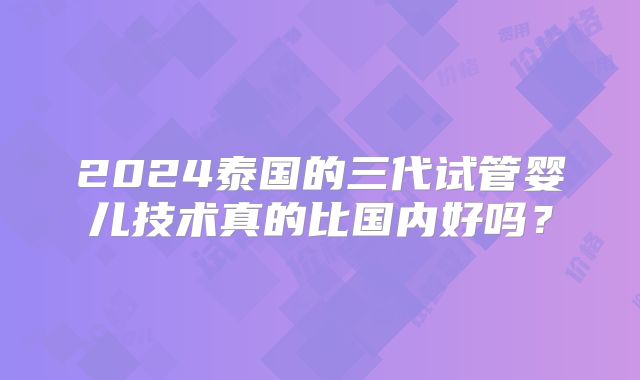 2024泰国的三代试管婴儿技术真的比国内好吗?