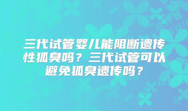 三代试管婴儿能阻断遗传性狐臭吗?三代试管可以避免狐臭遗传吗?