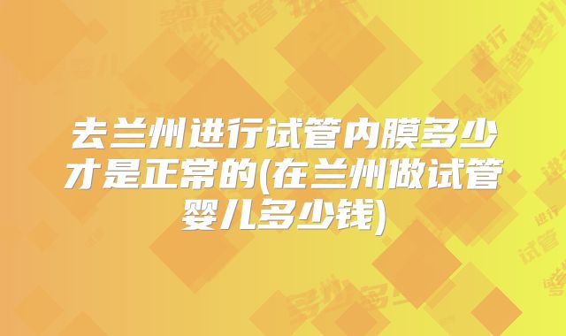 去兰州进行试管内膜多少才是正常的(在兰州做试管婴儿多少钱)