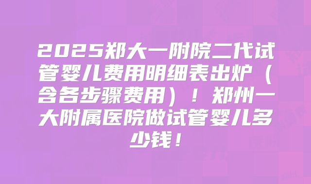 2025郑大一附院二代试管婴儿费用明细表出炉(含各步骤费用)!郑州一大附属医院做试管婴儿多少钱!
