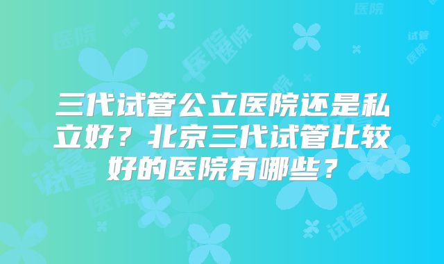 三代试管公立医院还是私立好？北京三代试管比较好的医院有哪些？