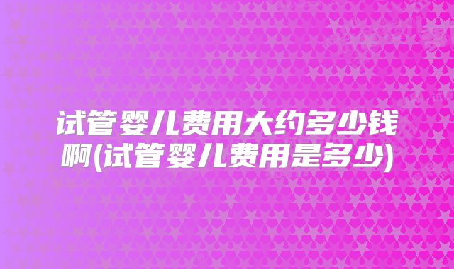 试管婴儿费用大约多少钱啊(试管婴儿费用是多少)