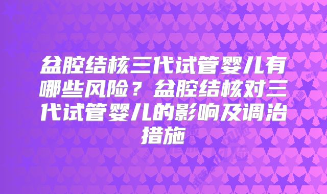 盆腔结核三代试管婴儿有哪些风险？盆腔结核对三代试管婴儿的影响及调治措施
