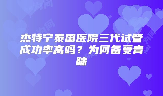 杰特宁泰国医院三代试管成功率高吗?为何备受青睐