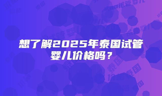 想了解2025年泰国试管婴儿价格吗？