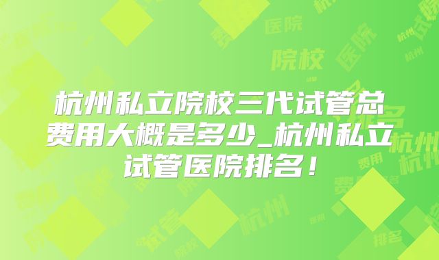 杭州私立院校三代试管总费用大概是多少_杭州私立试管医院排名！