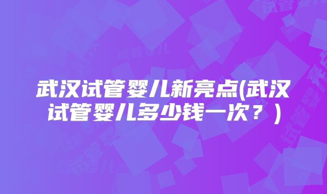 武汉试管婴儿新亮点(武汉试管婴儿多少钱一次？)
