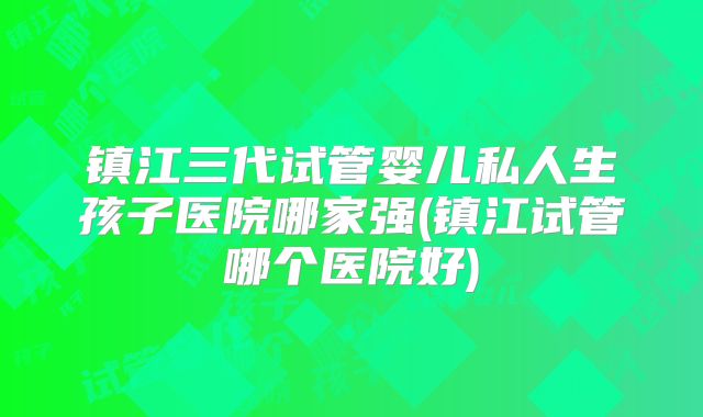 镇江三代试管婴儿私人生孩子医院哪家强(镇江试管哪个医院好)