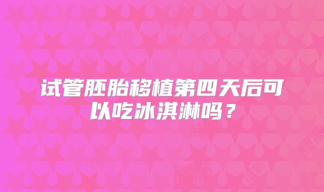 试管胚胎移植第四天后可以吃冰淇淋吗？
