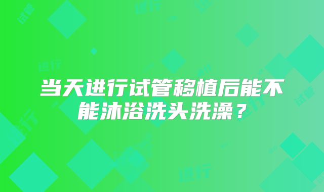 当天进行试管移植后能不能沐浴洗头洗澡?