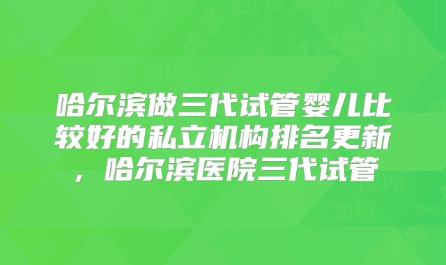 哈尔滨做三代试管婴儿比较好的私立机构排名更新，哈尔滨医院三代试管