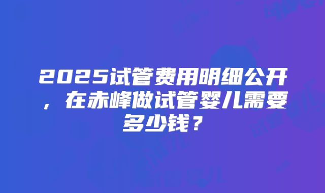 2025试管费用明细公开，在赤峰做试管婴儿需要多少钱？