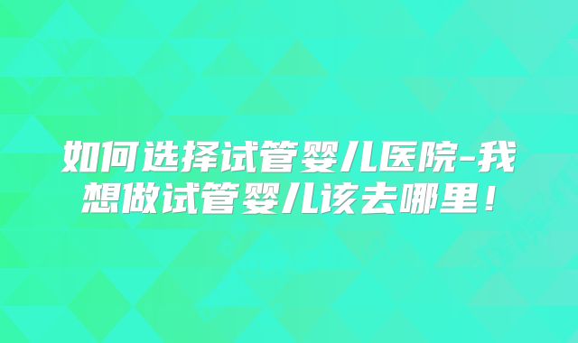 如何选择试管婴儿医院-我想做试管婴儿该去哪里！