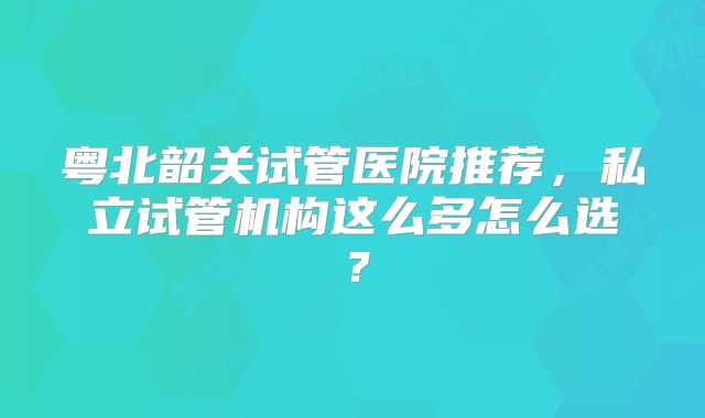 粤北韶关试管医院推荐，私立试管机构这么多怎么选？