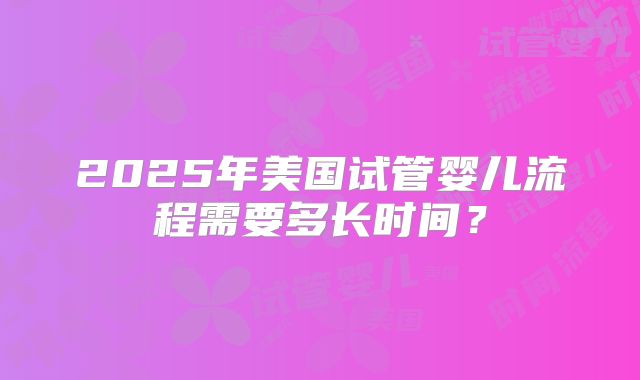 2025年美国试管婴儿流程需要多长时间?
