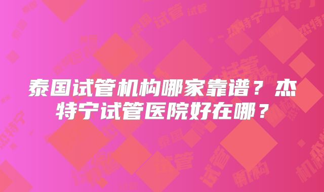 泰国试管机构哪家靠谱？杰特宁试管医院好在哪？