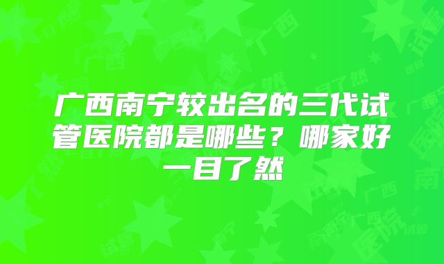 广西南宁较出名的三代试管医院都是哪些？哪家好一目了然