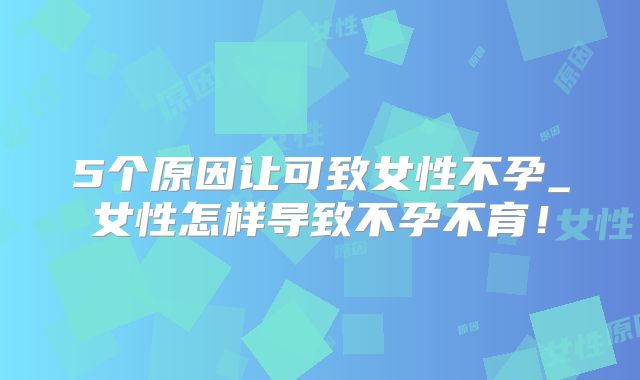 5个原因让可致女性不孕_女性怎样导致不孕不育！