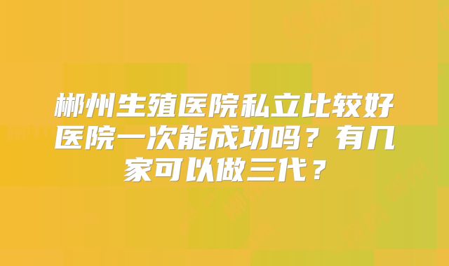 郴州生殖医院私立比较好医院一次能成功吗？有几家可以做三代？