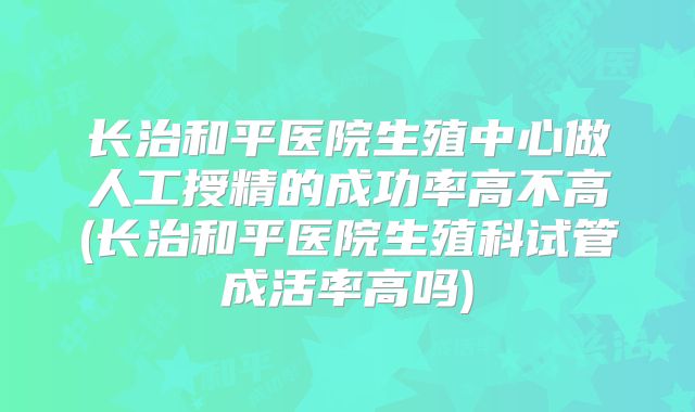 长治和平医院生殖中心做人工授精的成功率高不高(长治和平医院生殖科试管成活率高吗)