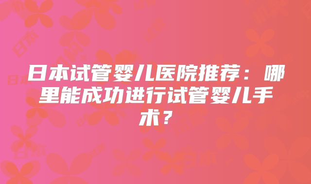 日本试管婴儿医院推荐：哪里能成功进行试管婴儿手术？
