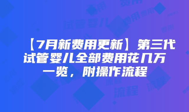 【7月新费用更新】第三代试管婴儿全部费用花几万一览，附操作流程