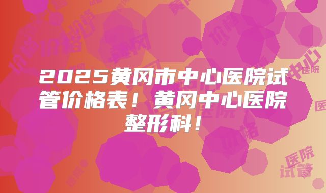 2025黄冈市中心医院试管价格表！黄冈中心医院整形科！