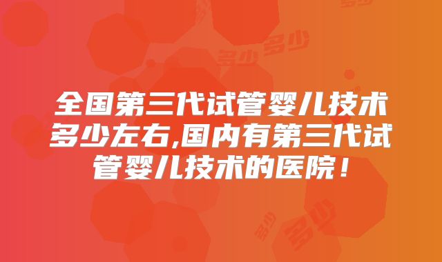 全国第三代试管婴儿技术多少左右,国内有第三代试管婴儿技术的医院！