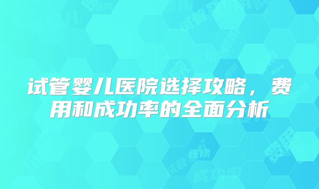 试管婴儿医院选择攻略，费用和成功率的全面分析
