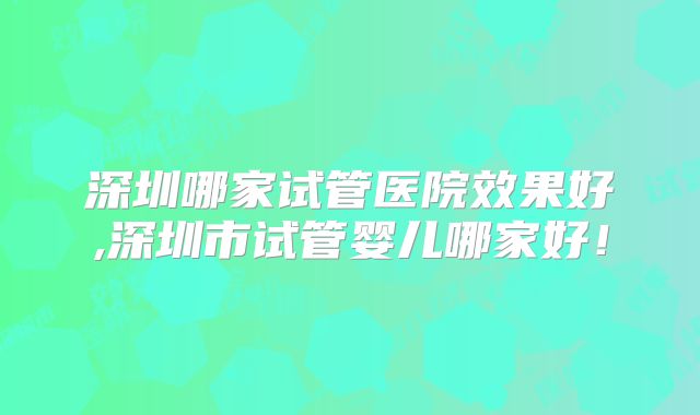 深圳哪家试管医院效果好,深圳市试管婴儿哪家好！