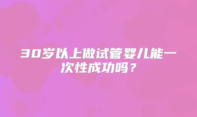 30岁以上做试管婴儿能一次性成功吗？