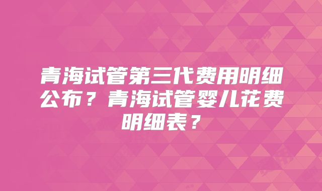 青海试管第三代费用明细公布？青海试管婴儿花费明细表？