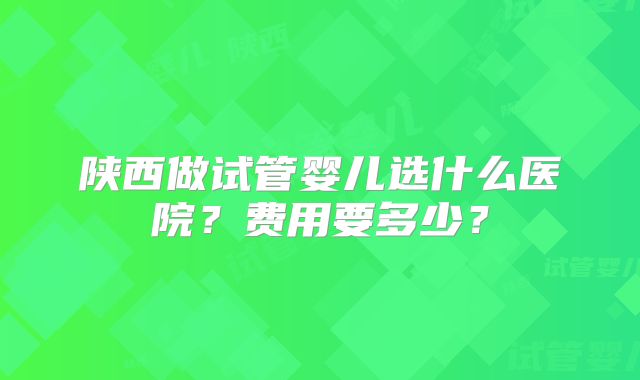 陕西做试管婴儿选什么医院？费用要多少？
