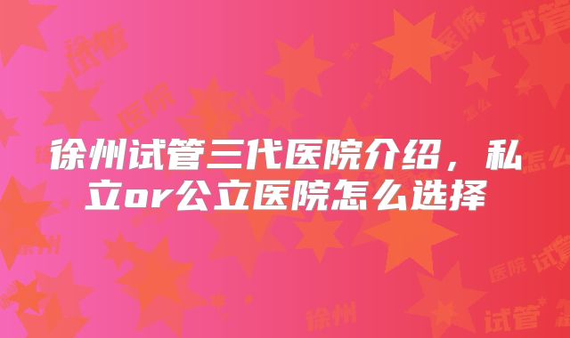 徐州试管三代医院介绍,私立or公立医院怎么选择