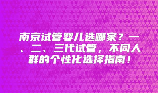 南京试管婴儿选哪家?一、二、三代试管,不同人群的个性化选择指南!