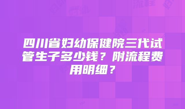 四川省妇幼保健院三代试管生子多少钱?附流程费用明细?
