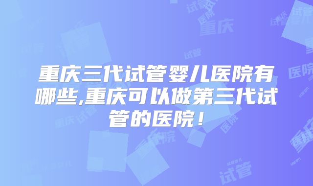 重庆三代试管婴儿医院有哪些,重庆可以做第三代试管的医院！