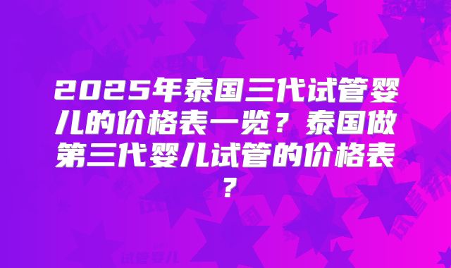 2025年泰国三代试管婴儿的价格表一览？泰国做第三代婴儿试管的价格表？