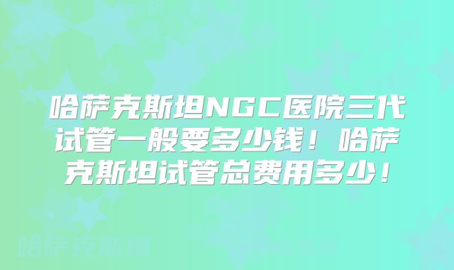 哈萨克斯坦NGC医院三代试管一般要多少钱!哈萨克斯坦试管总费用多少!