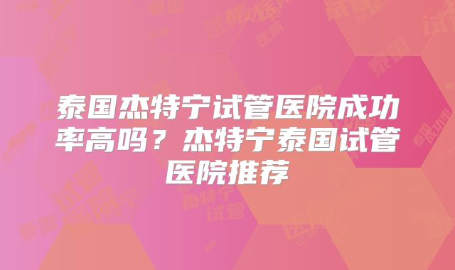 泰国杰特宁试管医院成功率高吗？杰特宁泰国试管医院推荐