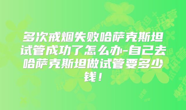 多次戒烟失败哈萨克斯坦试管成功了怎么办-自己去哈萨克斯坦做试管要多少钱!