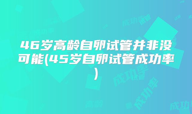 46岁高龄自卵试管并非没可能(45岁自卵试管成功率)