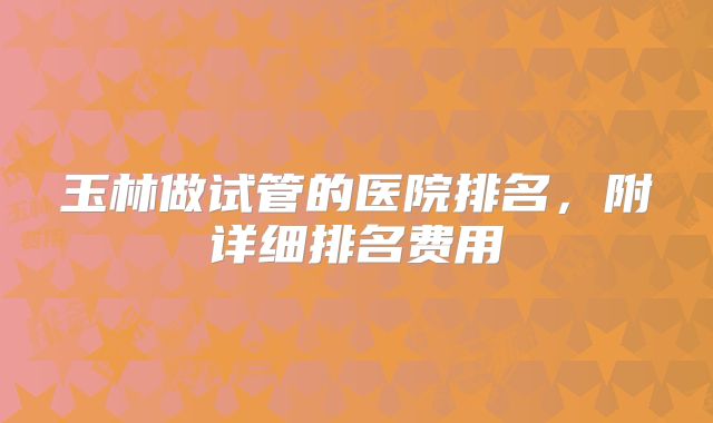 玉林做试管的医院排名,附详细排名费用