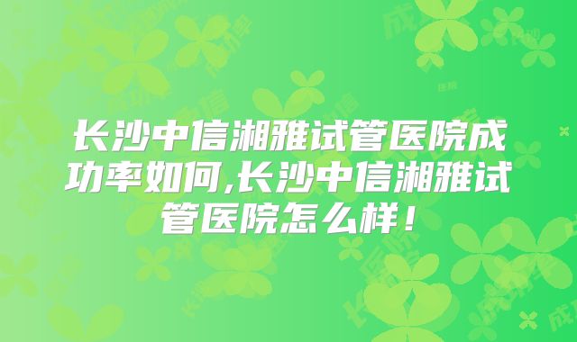长沙中信湘雅试管医院成功率如何,长沙中信湘雅试管医院怎么样！