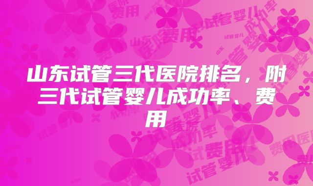 山东试管三代医院排名，附三代试管婴儿成功率、费用